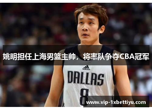 姚明担任上海男篮主帅，将率队争夺CBA冠军