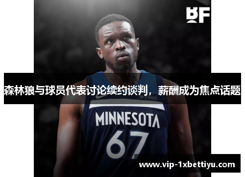 森林狼与球员代表讨论续约谈判，薪酬成为焦点话题