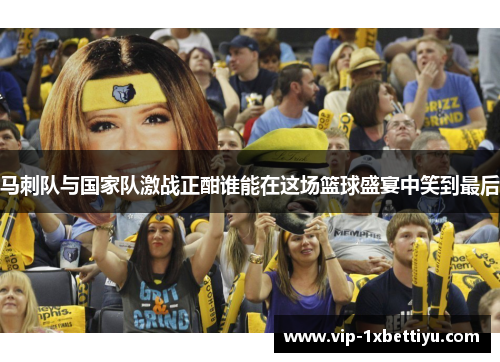 马刺队与国家队激战正酣谁能在这场篮球盛宴中笑到最后