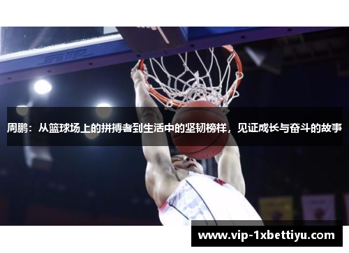 周鹏：从篮球场上的拼搏者到生活中的坚韧榜样，见证成长与奋斗的故事